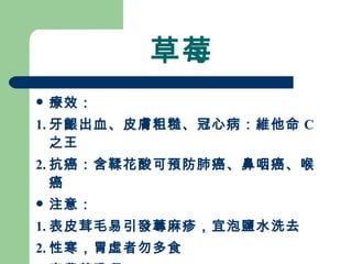 草莓 療效： 1. 牙齦出血、皮膚粗糙、冠心病：維他命 C 之王 2. 抗癌：含鞣花酸可預防肺癌、鼻咽癌、喉癌 注意：  1. 表皮茸毛易引發蕁麻疹，宜泡鹽水洗去 2. 性寒，胃虛者勿多食 3. 高農藥殘留 