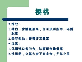 櫻桃 療效： 1. 補血：含鐵量最高，也可預防指甲、毛髮脫落 2. 美容聖品：營養非常豐富 注意： 1. 外國進口者勿食，防腐劑含量最高 2. 性溫熱，火氣大者不宜多食，尤其小孩  