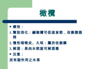 橄欖 療效： 1. 幫助消化：鹹橄欖可促進食慾，改善腹脹悶 2. 慢性咽喉炎、久咳：屬於收斂藥 3. 解酒：果肉水煎服可解酒毒 注意：  沒有副作用之水果 