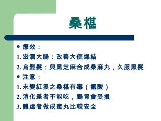 桑椹 療效： 1. 滋潤大腸：改善大便燥結 2. 烏髭髮：與黑芝麻合成桑麻丸，久服黑髮 注意：  1. 未變紅黑之桑椹有毒（氰酸） 2. 消化差者不能吃，腸胃會受損 3. 體虛者做成蜜丸比較安全  