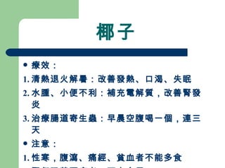 椰子 療效： 1. 清熱退火解暑：改善發熱、口渴、失眠 2. 水腫、小便不利：補充電解質，改善腎發炎 3. 治療腸道寄生蟲：早晨空腹喝一個，連三天 注意：  1. 性寒，腹瀉、痛經、貧血者不能多食 2. 腎虧陽萎腰痠者，不宜食用 