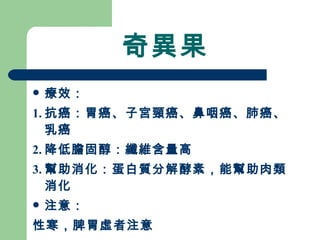 奇異果 療效： 1. 抗癌：胃癌、子宮頸癌、鼻咽癌、肺癌、乳癌 2. 降低膽固醇：纖維含量高 3. 幫助消化：蛋白質分解酵素，能幫助肉類消化 注意：  性寒，脾胃虛者注意 