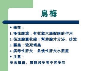 烏梅 療效： 1. 慢性腹瀉：有收斂大腸黏膜的作用 2. 促進膽囊收縮：幫助膽汁分泌、排泄 3. 驅蟲：殺死蛔蟲 4. 病毒性肝炎：急慢性肝炎水煎服 注意：  多食損齒、胃酸過多者不宜多吃 