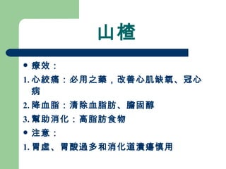 山楂 療效： 1. 心絞痛：必用之藥，改善心肌缺氧、冠心病 2. 降血脂：清除血脂肪、膽固醇 3. 幫助消化：高脂肪食物 注意：  1. 胃虛、胃酸過多和消化道潰瘍慎用 