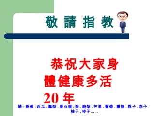 敬 請 指 教 恭祝大家身體健康多活 20 年 缺 : 香蕉 . 西瓜 . 鳳梨 . 番石榴 . 梨 . 酪梨 . 芒果 . 葡萄 . 楊桃 . 桃子 . 李子 . 柚子 . 柿子… .. 