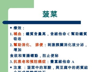 菠菜 療效： 1. 補血 ：鐵質含量高，含維他命 C 幫助鐵質吸收 2. 幫助消化、 排便 ：刺激胰臟消化液分泌，增加 食欲和胃腸蠕動，防止便秘 3. 抗衰老和預防癌症 ：豐富維他命 A 注意 ：菠菜中的草酸，與豆腐中的鈣質結合形成草酸鈣結石 