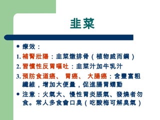 韭菜 療效： 1. 補腎壯陽 ：韭菜燉排骨（植物威而鋼）  2. 習慣性反胃嘔吐 ：韭菜汁加牛乳汁 3. 預防食道癌、 胃癌、 大腸癌 ：含豐富粗纖維，增加大便量，促進腸胃蠕動 注意：火氣大、慢性胃炎脹氣、發燒者勿食。常人多食會口臭（吃酸梅可解臭氣）  