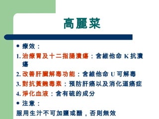 高麗菜 療效： 1. 治療胃及十二指腸潰瘍 ：含維他命 K 抗潰瘍 2. 改善肝臟解毒功能 ：含維他命 U 可解毒 3. 對抗黃麴毒素 ：預防肝癌以及消化道癌症 4. 淨化血液 ：含有硫的成分 注意： 服用生汁不可加鹽或醋，否則無效 