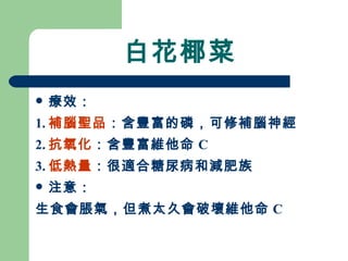 白花椰菜 療效： 1. 補腦聖品 ：含豐富的磷，可修補腦神經 2. 抗氧化 ：含豐富維他命 C 3. 低熱量 ：很適合糖尿病和減肥族 注意： 生食會脹氣，但煮太久會破壞維他命 C 
