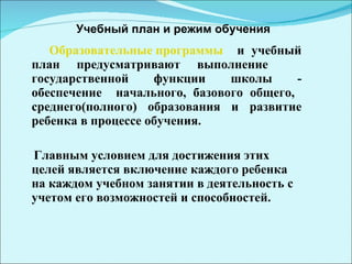 Образовательные программы   и учебный план предусматривают выполнение  государственной функции школы - обеспечение  начального, базового общего,  среднего(полного) образования и развитие ребенка в процессе обучения.  Главным условием для достижения этих целей является включение каждого ребенка на каждом учебном занятии в деятельность с учетом его возможностей и способностей.  Учебный план и режим обучения 