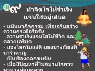 ทำจิตใจให้ร่าเริงแจ่มใสอยู่เสมอ  ๙ หมั่นหากิจกรรม เพื่อเสริมสร้างความกระตือรือร้น ความร่าเริงแจ่มใสให้ชีวิต และคลายเครียด มองโลกในแง่ดี มองบางเรื่องที่น่ารำคาญ เป็นเรื่องตลกขบขัน -  เมื่อมีปัญหาที่ไม่สบายใจควรหาทางผ่อนคลาย พัฒนาอารมณ์ให้มั่นคง ด้วยการฝึกความมีสติ -  จัดสภาพแวดล้อมให้น่าอยู่ 