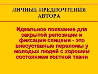 ЛИЧНЫЕ ПРЕДПОЧТЕНИЯ АВТОРА Идеальное показание для закрытой репозиции и фиксации спицами - это внесуставные переломы у молодых людей с хорошим состоянием костной ткани 