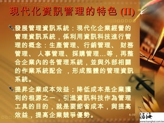 現代化資訊管理的特色 (II) 發展管理資訊系統：現代化企業經營的管理資訊系統，係利用資訊科技進行管理的概念：生產管理、行銷管理、 財務管理、 人事管理、採購管理…等，再整合企業內的各管理系統，並與外部相關的作業系統配合 ，形成整體的管理資訊系統。  提昇企業成本效益：降低成本是企業獲利的根源之一，引進資訊科技作為管理工具的目的，就是要節省成本，與提高效益，提高企業競爭優勢。  