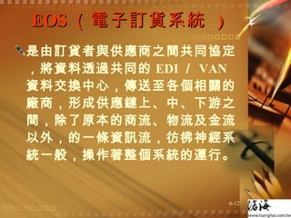 EOS （電子訂貨系統  ) 是由訂貨者與供應商之間共同協定，將資料透過共同的 EDI ／ VAN 資料交換中心，傳送至各個相關的廠商，形成供應鏈上、中、下游之間，除了原本的商流、物流及金流以外，的一條資訊流，彷彿神經系統一般，操作著整個系統的運行。  