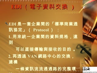EDI （電子資料交換  ) EDI 是一套企業間的「標準商業通訊協定」（ Protocol ） ： 1. 用來統一企業間的資料規格，達到 可以直接傳輸與接收的目的 。 2. 再透過 VAN 網路中心的交換，建構 一條資訊流流通通路的完整環境 。 