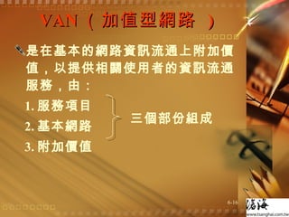 VAN （加值型網路  ) 是在基本的網路資訊流通上附加價值，以提供相關使用者的資訊流通服務，由： 1. 服務項目 2. 基本網路 3. 附加價值 三個部份組成 