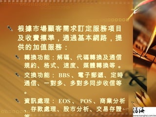 根據市場顧客需求訂定服務項目及收費標準，通過基本網路，提供的加值服務： 轉換功能：解碼、代碼轉換及通信規約、格式、速度、媒體轉換等 。 交換功能： BBS 、電子郵遞、定時通信、一對多、多對多同步收信等 。 資訊處理： EOS 、 POS 、商業分析、存款處理、股市分析、交易存證等 。 