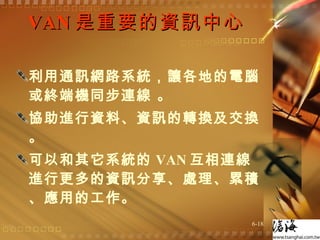 VAN 是重要的資訊中心  利用通訊網路系統，讓各地的電腦或終端機同步連線 。 協助進行資料、資訊的轉換及交換 。 可以和其它系統的 VAN 互相連線進行更多的資訊分享、處理、累積、應用的工作。  