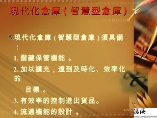 現代化倉庫 ( 智慧型倉庫 ) 現代化倉庫 ( 智慧型倉庫 ) 須具備： 1. 儲藏保管機能 。 2. 加以擴充，達到及時化、效率化的 目標 。 3. 有效率的控制進出貨品。 4. 流通機能的設計 。 