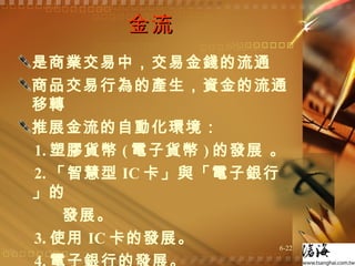 金流  是商業交易中，交易金錢的流通  商品交易行為的產生，資金的流通移轉  推展金流的自動化環境： 1. 塑膠貨幣 ( 電子貨幣 ) 的發展 。 2. 「智慧型 IC 卡」與「電子銀行」的  發展。 3. 使用 IC 卡的發展。 4. 電子銀行的發展。 