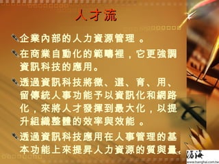 人才流 企業內部的人力資源管理 。 在商業自動化的範疇裡，它更強調資訊科技的應用。 透過資訊科技將徵、選、育、用、留傳統人事功能予以資訊化和網路化，來將人才發揮到最大化，以提升組織整體的效率與效能 。 透過資訊科技應用在人事管理的基本功能上來提昇人力資源的質與量。  