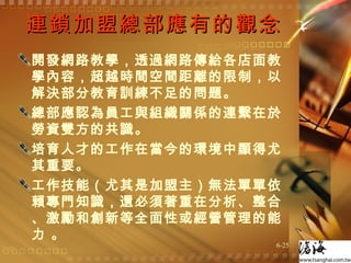 連鎖加盟總部應有的觀念 開發網路教學，透過網路傳給各店面教學內容，超越時間空間距離的限制，以解決部分教育訓練不足的問題。  總部應認為員工與組織關係的連繫在於勞資雙方的共識。  培育人才的工作在當今的環境中顯得尤其重要。  工作技能（尤其是加盟主）無法單單依賴專門知識，還必須著重在分析、整合、激勵和創新等全面性或經營管理的能力 。 