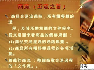 商流  ( 五流之首 ) 商品交易流通時，所有權移轉的過 程，及其所需相關的文件程序。 從交易面來看商品的銷售規劃 ： (1) 商品交易流通的通路規劃 。 (2) 商品所有權移轉過程的各項活動。 狹義的商流 ：整個商業交易過程的「文件流」。  