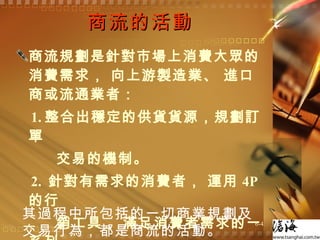 商流的活動 商流規劃是針對市場上消費大眾的消費需求， 向上游製造業、 進口商或流通業者： 1. 整合出穩定的供貨貨源，規劃訂單 交易的機制。 2.  針對有需求的消費者， 運用 4P 的行 銷工具， 滿足消費者需求的一系列 銷售活動。 其過程中所包括的一切商業規劃及交易行為，都是商流的活動。 