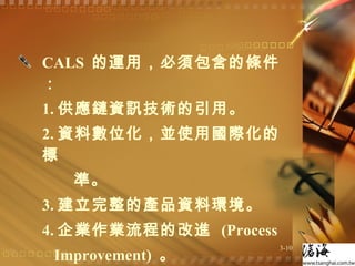 CALS  的運用，必須包含的條件：  1. 供應鏈資訊技術的引用。 2. 資料數位化，並使用國際化的標  準。 3. 建立完整的產品資料環境。 4. 企業作業流程的改進  (Process  Improvement)  。 