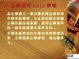 企業運用 CALS 策略  為企業建立一套完整的商品資料與作業系統環境，以全程的眼光規劃企業的產品或服務，達到企業資料的一致性與資源共享的目的 。 支援各級幹部的作業效率與管理決策，全面提昇企業管理，增加競爭力。  
