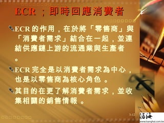 ECR ；即時回應消費者  ECR 的作用，在於將「零售商」與「消費者需求」結合在一起，並連結供應鏈上游的流通業與生產者 。 ECR 完全是以消費者需求為中心，也是以零售商為核心角色 。 其目的在更了解消費者需求，並收集相關的銷售情報 。 