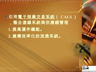 引用 電子商業交易系統 （ CALS ），整合連鎖系統與供應鏈管理 1. 提高運作機能。 2. 建構效率化的流通系統。 