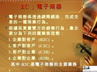 EC ；電子商務  電子商務係透過網際網路，完成交易的一種商業行為。 根據其買賣雙方的銷售行為，最主要分為下列四種業務型態：  1. 企業對客戶  (B2C)  。 2. 客戶對客戶  (C2C)  。 3. 客戶對企業  (C2B)  。 4. 企業對企業  (B2B)  。 其中 B2C 是電子商務的主要業務  。 