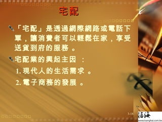 宅配  「宅配」是透過網際網路或電話下單，讓消費者可以輕鬆在家，享受送貨到府的服務 。 宅配業的興起主因 ： 1. 現代人的生活需求 。 2. 電子商務的發展 。 