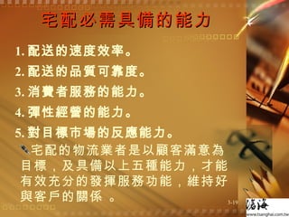 宅配必需具備的能力 1. 配送的速度效率。 2. 配送的品質可靠度。 3. 消費者服務的能力。 4. 彈性經營的能力。 5. 對目標市場的反應能力。 宅配的物流業者是以顧客滿意為目標，及具備以上五種能力，才能有效充分的發揮服務功能，維持好與客戶的關係 。 