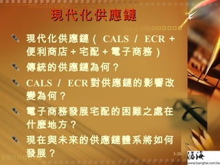 現代化供應鏈  現代化供應鏈（ CALS ／ ECR ＋便利商店＋宅配＋電子商務） 傳統的供應鏈為何？ CALS ／ ECR 對供應鏈的影響改變為何？ 電子商務發展宅配的困難之處在什麼地方？ 現在與未來的供應鏈體系將如何發展？  