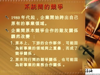 系統間的競爭 1980 年代起，企業開始跨出自己原有的事業領域。 企業間原本競爭合作的敵友關係驟然改變 ： 原本上、下游的合作夥伴，可能因為新事業的領域與之重疊，而成了競爭關係 。 原本同行間的競爭關係，也可能因為新事業的業務合作關係 。 