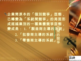 企業間原本的「個別競爭」型態，已轉變為「系統間競爭」的局面形成超越業別的一種集體競爭型態，變成是： 1. 「製造商主導的系統」 2. 「批發商主導的系統」 3. 「零售商主導的系統」 之間的競爭 