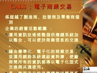 CALS ；電子商業交易  係超越了製造商、批發商及零售商個別 企業的經營活動範圍 ： 運用資訊技術將整個供應鏈系統加以整合，可以便於商業信息的交換 。 藉由標準化、電子化的商業交易，並運用網路系統連結資料庫，使廠商間所有的資訊都得以電子化型式交換與共通使用。  是一套現代化的供應鏈物流管理系統。  