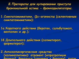 Б.Препараты для купирования приступа бронхиальной астмы  - бронходилятаторы. 1.Симпатомиметики, ( β 2 -агонисты (селективные симпатомиметики): 1а.Короткого действия (беротек, сальбутамол, вентолин и др.); 1б.Длительного действия (салметерол, форматерол); 2.Антихолинэргические средства (холинолитики): атровент (ипратропиум бромид), беродуал (атровент + беротек), дитэк (интал + беротек). 