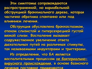 Эти симптомы сопровождаются распространенной, но вариабельной обструкцией бронхиального дерева, которая частично обратима спонтанно или под влиянием лечения. Обструкция обусловлена бронхоспазмом, отеком слизистой и гиперсекрецией густой вязкой слизи. Воспаление вызывает содружественное увеличение ответа дыхательных путей на различные стимулы, так называемыми индукторами и триггерами. Из определения, что БА является воспалительным процессом  не бактериально-вирусного происхождения , в основе базисного лечения постоянно применяются неспецифические противовоспалительные препараты  