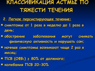 КЛАССИФИКАЦИЯ АСТМЫ ПО ТЯЖЕСТИ ТЕЧЕНИЯ   2.  Легкое персистирующее течение: симптомы от 1 раза в неделю до 1 раза в день; обострение  заболевания  могут  снижать  физическую активность и нарушать сон; ночные симптомы возникают чаще 2 раз в месяц; ПСВ (ОФВ 1 )  ≥  80% от должного;  колебания ПСВ 20-30% 