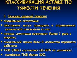 КЛАССИФИКАЦИЯ АСТМЫ ПО ТЯЖЕСТИ ТЕЧЕНИЯ 3.  Течение средней тяжести: ежедневные симптомы; обострения  могут  приводить  к  ограничению  физической активности и сна; ночные симптомы возникают более 1 раза в неделю; ежедневный прием бета-2-агонистов короткого действия ПСВ (ОФВ 1 ) составляет 60-80% от должного; колебания ПСВ более 30%. 