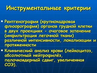 Инструментальные критерии Рентгенография (крупнокадровая флюорография) органов грудной клетки в двух проекциях - очаговое затенение (инфильтрация легочной ткани) различной интенсивности, локализации и протяженности Клинический анализ крови (лейкоцитоз, абсолютный нейтрофилёз, палочкоядерный сдвиг, увеличенная СОЭ). 