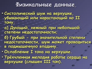 Физикальные данные   Систолический шум на верхушке, убывающий или нарастающий ко  II  тону. а) Дующий, нежный при небольшой степени недостаточности; б) Грубый - при значительной степени недостаточности, шум может проводиться в подмышечную впадину. Ослабление  I  тона на верхушке. Трёхчленная мелодия работы сердца на верхушке (слышен  III  тон). 