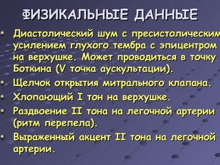ФИЗИКАЛЬНЫЕ ДАННЫЕ Диастолический шум с пресистолическим усилением глухого тембра с эпицентром на верхушке. Может проводиться в точку Боткина ( V  точка аускультации). Щелчок открытия митрального клапана. Хлопающий  I  тон на верхушке. Раздвоение  II  тона на легочной артерии (ритм перепела). Выраженный акцент  II  тона на легочной артерии. 
