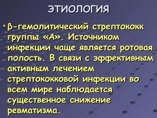 ЭТИОЛОГИЯ β -гемолитический стрептококк группы «А». Источником инфекции чаще является ротовая полость. В связи с эффективным активным лечением стрептококковой инфекции во всем мире наблюдается существенное снижение ревматизма. 