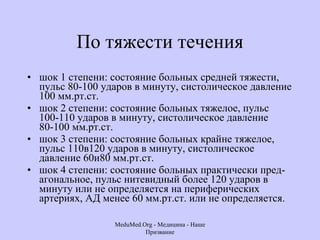 По тяжести течения шок 1 степени: состояние больных средней тяжести, пульс 80-100 ударов в минуту, систолическое давление 100 мм.рт.ст.  шок 2 степени: состояние больных тяжелое, пульс 100-110 ударов в минуту, систолическое давление 80-100 мм.рт.ст.  шок 3 степени: состояние больных крайне тяжелое, пульс 110в120 ударов в минуту, систолическое давление 60и80 мм.рт.ст.  шок 4 степени: состояние больных практически пред-агональное, пульс нитевидный более 120 ударов в минуту или не определяется на периферических артериях, АД менее 60 мм.рт.ст. или не определяется.  MeduMed.Org -  Медицина - Наше Призвание 
