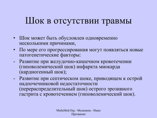 Шок в отсутствии травмы Шок может быть обусловлен одновременно несколькими причинами,  По мере его прогрессирования могут появляться новые патогенетические факторы:  Развитие при желудочно-кишечном кровотечении (гиповолемический шок) инфаркта миокарда (кардиогенный шок);  Развитие при септическом шоке, приводящем к острой надпочечниковой недостаточности (перераспределительный шок) острого эрозивного гастрита с кровотечением (гиповолемический шок).  MeduMed.Org -  Медицина - Наше Призвание 