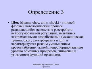 Определение 3 Шок  (франц. choc, англ. shock) - типовой, фазовый патологический процесс развиваюшийся вследствие расстройств нейрогуморальной регуляции, вызванных экстремальными воздействиями (механическая травма, ожог, электротравма и др.), и характеризуется резким уменьшением кровоснабжения тканей, непропорциональным уровню обменных процессов, гипоксией и угнетением функций организма.  MeduMed.Org -  Медицина - Наше Призвание 